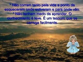 * Não corram tanto pela vida a ponto de
esquecerem onde estiveram e para onde vão.
* Não tenham medo de aprender. O
conhecimento é leve. É um tesouro que se
carrega facilmente.

 