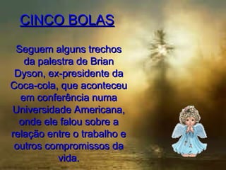 CINCO BOLAS
Seguem alguns trechos
da palestra de Brian
Dyson, ex-presidente da
Coca-cola, que aconteceu
em conferência numa
Universidade Americana,
onde ele falou sobre a
relação entre o trabalho e
outros compromissos da
vida.

 