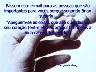 Passem este e-mail para as pessoas que são
importantes para vocês,porque segundo Brian
                  sugeriu:
 ”Apeguem-se as coisas que são queridas ao
seu coração (entre elas os amigos) sem elas a
          vida carece de sentido”.




                            Um grande abraço
 