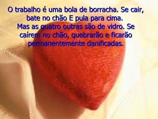 O trabalho é uma bola de borracha. Se cair,
      bate no chão E pula para cima.
   Mas as quatro outras são de vidro. Se
    caírem no chão, quebrarão e ficarão
       permanentemente danificadas.
 