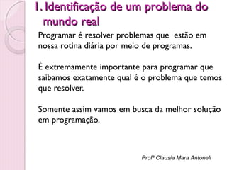 1. Identificação de um problema do
mundo real
Programar é resolver problemas que estão em
nossa rotina diária por meio de programas.
É extremamente importante para programar que
saibamos exatamente qual é o problema que temos
que resolver.
Somente assim vamos em busca da melhor solução
em programação.

Profª Clausia Mara Antoneli

 