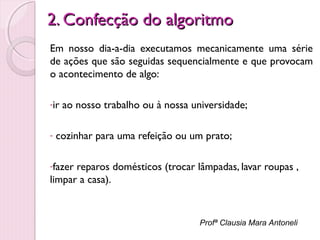 2. Confecção do algoritmo
Em nosso dia-a-dia executamos mecanicamente uma série
de ações que são seguidas sequencialmente e que provocam
o acontecimento de algo:
-ir
-

ao nosso trabalho ou à nossa universidade;

cozinhar para uma refeição ou um prato;

-fazer

reparos domésticos (trocar lâmpadas, lavar roupas ,
limpar a casa).

Profª Clausia Mara Antoneli

 