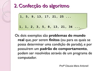 2. Confecção do algoritmo
1, 5, 9, 13, 17, 21, 25 ...
1, 5, 9, 13, 17, 21, 25 ...
1, 1, 2, 3, 5, 8, 13, 21, 34 ...
1, 1, 2, 3, 5, 8, 13, 21, 34 ...

Os dois exemplos são problemas do mundo
real que, por serem finitos (ou para os quais se
possa determinar uma condição de parada), e por
possuírem um padrão de comportamento,
podem ser resolvidos através de um programa de
computador.
Profª Clausia Mara Antoneli

 