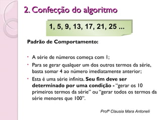 2. Confecção do algoritmo
1, 5, 9, 13, 17, 21, 25 ...
1, 5, 9, 13, 17, 21, 25 ...
Padrão de Comportamento:
•
•
•

A série de números começa com 1;
Para se gerar qualquer um dos outros termos da série,
basta somar 4 ao número imediatamente anterior;
Esta é uma série infinita. Seu fim deve ser
determinado por uma condição - “gerar os 10
primeiros termos da série” ou “gerar todos os termos da
série menores que 100”.
Profª Clausia Mara Antoneli

 