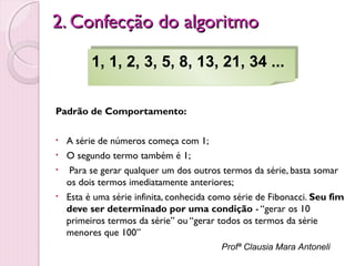 2. Confecção do algoritmo
1, 1, 2, 3, 5, 8, 13, 21, 34 ...
1, 1, 2, 3, 5, 8, 13, 21, 34 ...
Padrão de Comportamento:
•
•
•
•

A série de números começa com 1;
O segundo termo também é 1;
Para se gerar qualquer um dos outros termos da série, basta somar
os dois termos imediatamente anteriores;
Esta é uma série infinita, conhecida como série de Fibonacci. Seu fim
deve ser determinado por uma condição - “gerar os 10
primeiros termos da série” ou “gerar todos os termos da série
menores que 100”
Profª Clausia Mara Antoneli

 