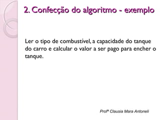 2. Confecção do algoritmo - exemplo

Ler o tipo de combustível, a capacidade do tanque
do carro e calcular o valor a ser pago para encher o
tanque.

Profª Clausia Mara Antoneli

 