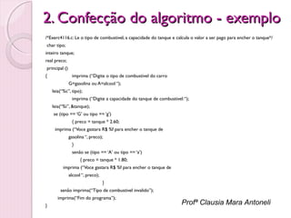 2. Confecção do algoritmo - exemplo
/*Exerc4116.c: Le o tipo de combustivel, a capacidade do tanque e calcula o valor a ser pago para encher o tanque*/
 char tipo;
inteiro tanque;
real preco;
 principal ()
{

imprima (“Digite o tipo de combustivel do carro
G=gasolina ou A=alcool “);
leia(“%c”, tipo);
imprima (“Digite a capacidade do tanque de combustivel: “);
leia(“%i”, &tanque);

 

se (tipo == ‘G’ ou tipo == ‘g’)
{ preco = tanque * 2.60;
imprima (“Voce gastara R$ %f para encher o tanque de
gasolina “, preco);
}
senão se (tipo == ‘A’ ou tipo == ‘a’)
{ preco = tanque * 1.80;
imprima (“Voce gastara R$ %f para encher o tanque de
alcool “, preco);
}
senão imprima(“Tipo de combustivel invalido”);
imprima(“Fim do programa”);

}

Profª Clausia Mara Antoneli

 