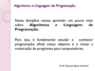 Algoritmos e Linguagem de Programação

Nesta disciplina vamos aprender um pouco mais
sobre
Algoritmos
e
Linguagem
de
Programação.
Para isso, é fundamental estudar e conhecer
programação, afinal, nosso objetivo é o iniciar a
construção de programas para computadores.

Profª Clausia Mara Antoneli

 