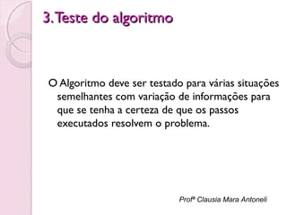 3. Teste do algoritmo

O Algoritmo deve ser testado para várias situações
semelhantes com variação de informações para
que se tenha a certeza de que os passos
executados resolvem o problema.

Profª Clausia Mara Antoneli

 