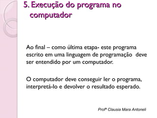 5. Execução do programa no
computador

Ao final – como última etapa- este programa
escrito em uma linguagem de programação deve
ser entendido por um computador.
O computador deve conseguir ler o programa,
interpretá-lo e devolver o resultado esperado.

Profª Clausia Mara Antoneli

 
