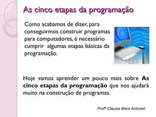 As cinco etapas da programação
Como acabamos de dizer, para
conseguirmos construir programas
para computadores, é necessário
cumprir algumas etapas básicas da
programação.

Hoje vamos aprender um pouco mais sobre As
cinco etapas da programação que nos ajudará
muito na construção de programas.
Profª Clausia Mara Antoneli

 
