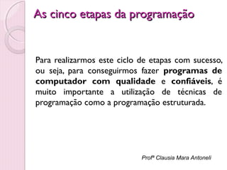 As cinco etapas da programação

Para realizarmos este ciclo de etapas com sucesso,
ou seja, para conseguirmos fazer programas de
computador com qualidade e confiáveis, é
muito importante a utilização de técnicas de
programação como a programação estruturada.

Profª Clausia Mara Antoneli

 