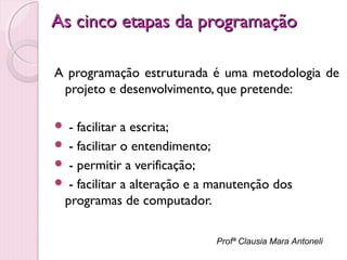 As cinco etapas da programação
A programação estruturada é uma metodologia de
projeto e desenvolvimento, que pretende:
- facilitar a escrita;
 - facilitar o entendimento;
 - permitir a verificação;
 - facilitar a alteração e a manutenção dos
programas de computador.


Profª Clausia Mara Antoneli

 