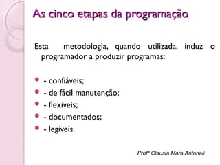 As cinco etapas da programação
Esta
metodologia, quando utilizada, induz o
programador a produzir programas:
- confiáveis;
 - de fácil manutenção;
 - flexíveis;
 - documentados;
 - legíveis.


Profª Clausia Mara Antoneli

 