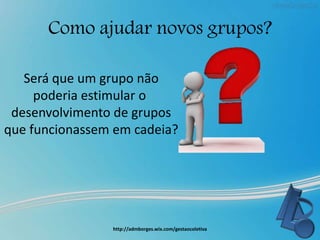 Como ajudar novos grupos?
http://admborges.wix.com/gestaocoletiva
Será que um grupo não
poderia estimular o
desenvolvimento de grupos
que funcionassem em cadeia?
 