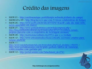 Crédito das imagens
• SLIDE 01 - http://carolinaourique-portfoliosipiv.webnode.pt/diario-de-campo/
• SLIDES 03 e 05 - http://blog.luz.vc/o-que-e/as-5-forcas-colaborativas-de-borges/
• SLIDE 06 - http://www.acetb.com.br/site/2015/04/14/acetb-cada-dia-mais-forte-
novos-associados-em-marco/
• SLIDE 07 - http://www.pontodosbotoes.com.br/loja/empresa.php /
http://blog.institutobrookfield.org.br/index.php/2010/12/conheca-nossos-
projetos-parceria-com-a-cooperativa-de-reciclagem-avemare/
• SLIDE 08 - http://mormonsacreditam.org/297/o-que-e-a-verdade
• SLIDE 10 - http://www.artesanatoedecoracao.com/arte-eco/reuso-criativo-para-
tampas-plasticas/
• SLIDE 11 -
http://www.raiodeluzmaterial.com.br/produto.php?cod_produto=156451 /
http://www.portaldoararipe.com.br/ipubi-ganhara-fabrica-de-vassouras-
confeccionadas-com-garrafas-pet/
• SLIDE 12 - http://portal.uninter.com/?attachment_id=2741
http://admborges.wix.com/gestaocoletiva
 