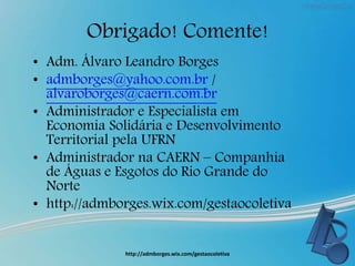 Obrigado! Comente!
• Adm. Álvaro Leandro Borges
• admborges@yahoo.com.br /
alvaroborges@caern.com.br
• Administrador e Especialista em
Economia Solidária e Desenvolvimento
Territorial pela UFRN
• Administrador na CAERN – Companhia
de Águas e Esgotos do Rio Grande do
Norte
• http://admborges.wix.com/gestaocoletiva
http://admborges.wix.com/gestaocoletiva
 