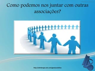 Como podemos nos juntar com outras
associações?
http://admborges.wix.com/gestaocoletiva
 