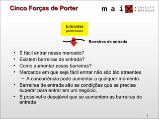 É fácil entrar nesse mercado?  Existem barreiras de entrada? Como aumentar essas barreiras? Mercados em que seja fácil entrar não são tão atraentes.  A concorrência pode aumentar a qualquer momento. Barreiras de entrada são as condições que se precisa superar para entrar em um negócio.  É possível e desejável que se aumentem as barreiras de entrada Cinco Forças de Porter Barreiras de entrada 