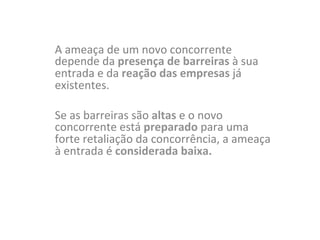 A	
  ameaça	
  de	
  um	
  novo	
  concorrente	
  
depende	
  da	
  presença	
  de	
  barreiras	
  à	
  sua	
  
entrada	
  e	
  da	
  reação	
  das	
  empresas	
  já	
  
existentes.	
  	
  
	
  
Se	
  as	
  barreiras	
  são	
  altas	
  e	
  o	
  novo	
  
concorrente	
  está	
  preparado	
  para	
  uma	
  
forte	
  retaliação	
  da	
  concorrência,	
  a	
  ameaça	
  
à	
  entrada	
  é	
  considerada	
  baixa.	
  
 