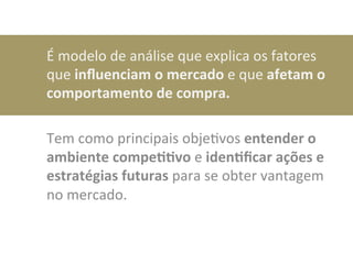 É	
  modelo	
  de	
  análise	
  que	
  explica	
  os	
  fatores	
  
que	
  inﬂuenciam	
  o	
  mercado	
  e	
  que	
  afetam	
  o	
  
comportamento	
  de	
  compra.	
  	
  
	
  
Tem	
  como	
  principais	
  objeDvos	
  entender	
  o	
  
ambiente	
  compe00vo	
  e	
  iden0ﬁcar	
  ações	
  e	
  
estratégias	
  futuras	
  para	
  se	
  obter	
  vantagem	
  
no	
  mercado.	
  
 