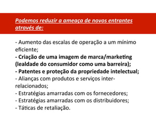 Podemos	
  reduzir	
  a	
  ameaça	
  de	
  novos	
  entrantes	
  
através	
  de:	
  
	
  
-­‐	
  Aumento	
  das	
  escalas	
  de	
  operação	
  a	
  um	
  mínimo	
  
eﬁciente;	
  
-­‐	
  Criação	
  de	
  uma	
  imagem	
  de	
  marca/marke0ng	
  
(lealdade	
  do	
  consumidor	
  como	
  uma	
  barreira);	
  
-­‐	
  Patentes	
  e	
  proteção	
  da	
  propriedade	
  intelectual;	
  
-­‐	
  Alianças	
  com	
  produtos	
  e	
  serviços	
  inter-­‐
relacionados;	
  
-­‐	
  Estratégias	
  amarradas	
  com	
  os	
  fornecedores;	
  
-­‐	
  Estratégias	
  amarradas	
  com	
  os	
  distribuidores;	
  
-­‐	
  TáDcas	
  de	
  retaliação.	
  
 
