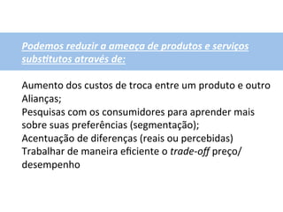 Podemos	
  reduzir	
  a	
  ameaça	
  de	
  produtos	
  e	
  serviços	
  
subs1tutos	
  através	
  de:	
  
	
  
Aumento	
  dos	
  custos	
  de	
  troca	
  entre	
  um	
  produto	
  e	
  outro	
  
Alianças;	
  
Pesquisas	
  com	
  os	
  consumidores	
  para	
  aprender	
  mais	
  
sobre	
  suas	
  preferências	
  (segmentação);	
  
Acentuação	
  de	
  diferenças	
  (reais	
  ou	
  percebidas)	
  
Trabalhar	
  de	
  maneira	
  eﬁciente	
  o	
  trade-­‐oﬀ	
  preço/
desempenho	
  
 