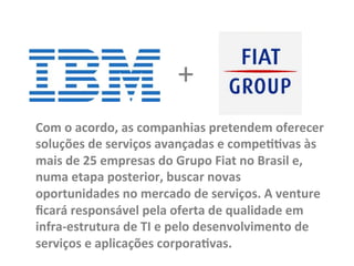 Com	
  o	
  acordo,	
  as	
  companhias	
  pretendem	
  oferecer	
  
soluções	
  de	
  serviços	
  avançadas	
  e	
  compe00vas	
  às	
  
mais	
  de	
  25	
  empresas	
  do	
  Grupo	
  Fiat	
  no	
  Brasil	
  e,	
  
numa	
  etapa	
  posterior,	
  buscar	
  novas	
  
oportunidades	
  no	
  mercado	
  de	
  serviços.	
  A	
  venture	
  
ﬁcará	
  responsável	
  pela	
  oferta	
  de	
  qualidade	
  em	
  
infra-­‐estrutura	
  de	
  TI	
  e	
  pelo	
  desenvolvimento	
  de	
  
serviços	
  e	
  aplicações	
  corpora0vas.	
  
+	
  
 