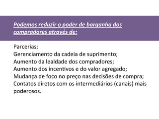 Podemos	
  reduzir	
  o	
  poder	
  de	
  barganha	
  dos	
  
compradores	
  através	
  de:	
  
	
  
Parcerias;	
  
Gerenciamento	
  da	
  cadeia	
  de	
  suprimento;	
  
Aumento	
  da	
  lealdade	
  dos	
  compradores;	
  
Aumento	
  dos	
  incenDvos	
  e	
  do	
  valor	
  agregado;	
  
Mudança	
  de	
  foco	
  no	
  preço	
  nas	
  decisões	
  de	
  compra;	
  
Contatos	
  diretos	
  com	
  os	
  intermediários	
  (canais)	
  mais	
  
poderosos.	
  
	
  
	
  	
  
	
  
 