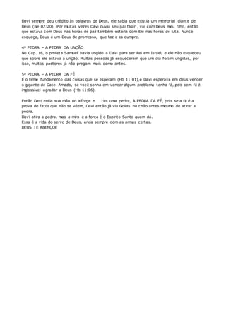 Davi sempre deu crédito às palavras de Deus, ele sabia que existia um memorial diante de 
Deus (Ne 02:20). Por muitas vezes Davi ouviu seu pai falar , vai com Deus meu filho, então 
que estava com Deus nas horas de paz também estaria com Ele nas horas de luta. Nunca 
esqueça, Deus é um Deus de promessa, que faz e as cumpre. 
4ª PEDRA – A PEDRA DA UNÇÃO 
No Cap. 16, o profeta Samuel havia ungido a Davi para ser Rei em Israel, e ele não esqueceu 
que sobre ele estava a unção. Muitas pessoas já esqueceram que um dia foram ungidas, por 
isso, muitos pastores já não pregam mais como antes. 
5ª PEDRA – A PEDRA DA FÉ 
É o firme fundamento das coisas que se esperam (Hb 11:01),e Davi esperava em deus vencer 
o gigante de Gate. Amado, se você sonha em vencer algum problema tenha fé, pois sem fé é 
impossível agradar a Deus (Hb 11:06). 
Então Davi enfia sua mão no alforge e tira uma pedra, A PEDRA DA FÉ, pois se a fé é a 
prova de fatos que não se vêem, Davi então já via Golias no chão antes mesmo de atirar a 
pedra. 
Davi atira a pedra, mas a mira e a força é o Espírito Santo quem dá. 
Essa é a vida do servo de Deus, anda sempre com as armas certas. 
DEUS TE ABENÇOE 
