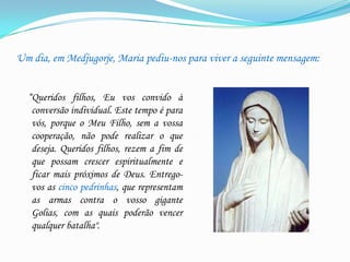 Um dia, em Medjugorje, Maria pediu-nos para viver a seguinte mensagem:
“Queridos filhos, Eu vos convido à
conversão individual. Este tempo é para
vós, porque o Meu Filho, sem a vossa
cooperação, não pode realizar o que
deseja. Queridos filhos, rezem a fim de
que possam crescer espiritualmente e
ficar mais próximos de Deus. Entregovos as cinco pedrinhas, que representam
as armas contra o vosso gigante
Golias, com as quais poderão vencer
qualquer batalha".

 