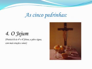 As cinco pedrinhas:

4. O Jejum
(Praticá-lo às 4ª e 6ª feiras, a pão e água,
com mais oração e amor)

 