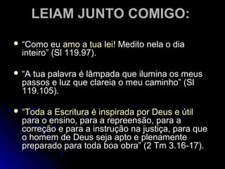 LEIAM JUNTO COMIGO:LEIAM JUNTO COMIGO:
 ““Como euComo eu amo a tua leiamo a tua lei! Medito nela o dia! Medito nela o dia
inteiro” (Sl 119.97).inteiro” (Sl 119.97).
 ““A tua palavra é lâmpada que ilumina os meusA tua palavra é lâmpada que ilumina os meus
passos e luz que clareia o meu caminho” (Slpassos e luz que clareia o meu caminho” (Sl
119.105).119.105).
 ““Toda a Escritura é inspirada por Deus e útilToda a Escritura é inspirada por Deus e útil
para o ensino, para a repreensão, para apara o ensino, para a repreensão, para a
correção e para a instrução na justiça, para quecorreção e para a instrução na justiça, para que
o homem de Deus seja apto e plenamenteo homem de Deus seja apto e plenamente
preparado para toda boa obra” (2 Tm 3.16-17).preparado para toda boa obra” (2 Tm 3.16-17).
 