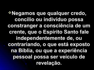 Negamos que qualquer credo,Negamos que qualquer credo,
concílio ou indivíduo possaconcílio ou indivíduo possa
constranger a consciência de umconstranger a consciência de um
crente, que o Espírito Santo falecrente, que o Espírito Santo fale
independentemente de, ouindependentemente de, ou
contrariando, o que está expostocontrariando, o que está exposto
na Bíblia, ou que a experiênciana Bíblia, ou que a experiência
pessoal possa ser veículo depessoal possa ser veículo de
revelação.revelação.
 