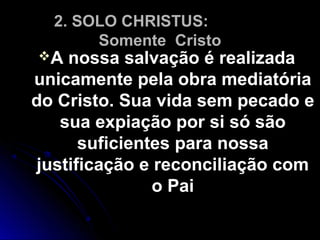 2. SOLO CHRISTUS:2. SOLO CHRISTUS:
Somente CristoSomente Cristo
A nossa salvação é realizadaA nossa salvação é realizada
unicamente pela obra mediatóriaunicamente pela obra mediatória
do Cristo. Sua vida sem pecado edo Cristo. Sua vida sem pecado e
sua expiação por si só sãosua expiação por si só são
suficientes para nossasuficientes para nossa
justificação e reconciliação comjustificação e reconciliação com
o Paio Pai
 