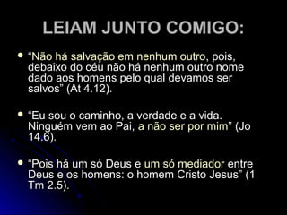 LEIAM JUNTO COMIGO:LEIAM JUNTO COMIGO:
 ““Não há salvação em nenhum outroNão há salvação em nenhum outro, pois,, pois,
debaixo do céu não há nenhum outro nomedebaixo do céu não há nenhum outro nome
dado aos homens pelo qual devamos serdado aos homens pelo qual devamos ser
salvos” (At 4.12).salvos” (At 4.12).
 ““Eu sou o caminho, a verdade e a vida.Eu sou o caminho, a verdade e a vida.
Ninguém vem ao Pai,Ninguém vem ao Pai, a não ser por mima não ser por mim” (Jo” (Jo
14.6).14.6).
 ““Pois há um só Deus ePois há um só Deus e um só mediadorum só mediador entreentre
Deus e os homens: o homem Cristo Jesus” (1Deus e os homens: o homem Cristo Jesus” (1
Tm 2.5).Tm 2.5).
 