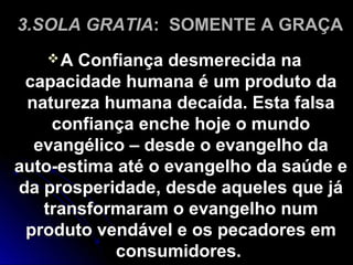 3.SOLA GRATIA: SOMENTE A GRAÇA
A Confiança desmerecida naA Confiança desmerecida na
capacidade humana é um produto dacapacidade humana é um produto da
natureza humana decaída. Esta falsanatureza humana decaída. Esta falsa
confiança enche hoje o mundoconfiança enche hoje o mundo
evangélico – desde o evangelho daevangélico – desde o evangelho da
auto-estima até o evangelho da saúde eauto-estima até o evangelho da saúde e
da prosperidade, desde aqueles que jáda prosperidade, desde aqueles que já
transformaram o evangelho numtransformaram o evangelho num
produto vendável e os pecadores emproduto vendável e os pecadores em
consumidores.consumidores.
 