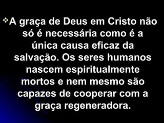 A graça de Deus em Cristo nãoA graça de Deus em Cristo não
só é necessária como é asó é necessária como é a
única causa eficaz daúnica causa eficaz da
salvação. Os seres humanossalvação. Os seres humanos
nascem espiritualmentenascem espiritualmente
mortos e nem mesmo sãomortos e nem mesmo são
capazes de cooperar com acapazes de cooperar com a
graça regeneradora.graça regeneradora.
 