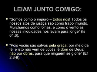 LEIAM JUNTO COMIGO:LEIAM JUNTO COMIGO:
 ““Somos como o impuro –Somos como o impuro – todos nóstodos nós! Todos os! Todos os
nossos atos de justiça são como trapo imundo.nossos atos de justiça são como trapo imundo.
Murchamos como folhas, e como o vento asMurchamos como folhas, e como o vento as
nossas iniqüidades nos levam para longe” (Isnossas iniqüidades nos levam para longe” (Is
64.6).64.6).
 ““Pois vocês são salvosPois vocês são salvos pela graçapela graça, por meio da, por meio da
fé, e isto não vem de vocês, éfé, e isto não vem de vocês, é domdom de Deus;de Deus;
não por obrasnão por obras, para que ninguém se glorie” (Ef, para que ninguém se glorie” (Ef
2.8-9).2.8-9).
 
