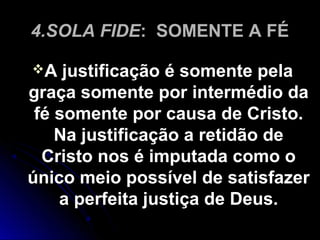 4.SOLA FIDE4.SOLA FIDE: SOMENTE A FÉ: SOMENTE A FÉ
A justificação é somente pelaA justificação é somente pela
graça somente por intermédio dagraça somente por intermédio da
fé somente por causa de Cristo.fé somente por causa de Cristo.
Na justificação a retidão deNa justificação a retidão de
Cristo nos é imputada como oCristo nos é imputada como o
único meio possível de satisfazerúnico meio possível de satisfazer
a perfeita justiça de Deus.a perfeita justiça de Deus.
 