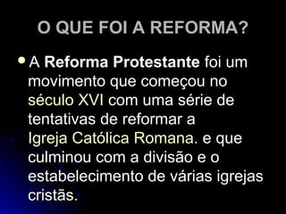 O QUE FOI A REFORMA?O QUE FOI A REFORMA?
AA Reforma ProtestanteReforma Protestante foi umfoi um
movimento que começou nomovimento que começou no
século XVIséculo XVI com uma série decom uma série de
tentativas de reformar atentativas de reformar a
Igreja CatólicaIgreja Católica RomanaRomana. e que. e que
culminou com a divisão e oculminou com a divisão e o
estabelecimento de várias igrejasestabelecimento de várias igrejas
cristãs.cristãs.
 