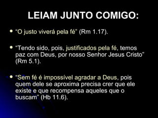  ““O justo viverá pela fé”O justo viverá pela fé” (Rm 1.17).(Rm 1.17).
 “Tendo sido, pois, justificados pela féjustificados pela fé, temos
paz com Deus, por nosso Senhor Jesus Cristo”
(Rm 5.1).
 ““Sem fé é impossível agradar a DeusSem fé é impossível agradar a Deus, pois, pois
quem dele se aproxima precisa crer que elequem dele se aproxima precisa crer que ele
existe e que recompensa aqueles que oexiste e que recompensa aqueles que o
buscam” (Hb 11.6).buscam” (Hb 11.6).
LEIAM JUNTO COMIGO:
 