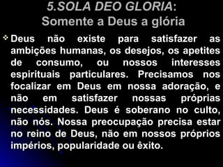 5.SOLA DEO GLORIA5.SOLA DEO GLORIA::
Somente a Deus a glóriaSomente a Deus a glória
 Deus não existe para satisfazer asDeus não existe para satisfazer as
ambições humanas, os desejos, os apetitesambições humanas, os desejos, os apetites
de consumo, ou nossos interessesde consumo, ou nossos interesses
espirituais particulares. Precisamos nosespirituais particulares. Precisamos nos
focalizar em Deus em nossa adoração, efocalizar em Deus em nossa adoração, e
não em satisfazer nossas própriasnão em satisfazer nossas próprias
necessidades. Deus é soberano no culto,necessidades. Deus é soberano no culto,
não nós. Nossa preocupação precisa estarnão nós. Nossa preocupação precisa estar
no reino de Deus, não em nossos própriosno reino de Deus, não em nossos próprios
impérios, popularidade ou êxito.impérios, popularidade ou êxito.
 