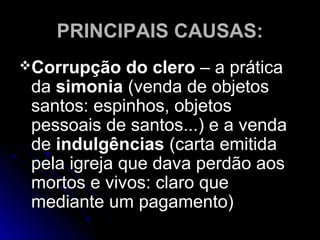 PRINCIPAIS CAUSAS:PRINCIPAIS CAUSAS:
Corrupção do cleroCorrupção do clero – a prática– a prática
dada simoniasimonia (venda de objetos(venda de objetos
santos: espinhos, objetossantos: espinhos, objetos
pessoais de santos...) e a vendapessoais de santos...) e a venda
dede indulgênciasindulgências (carta emitida(carta emitida
pela igreja que dava perdão aospela igreja que dava perdão aos
mortos e vivos: claro quemortos e vivos: claro que
mediante um pagamento)mediante um pagamento)
 