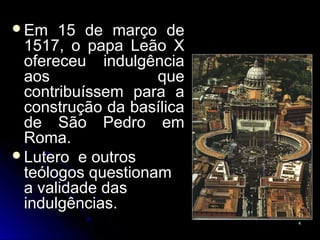 Em 15 de março deEm 15 de março de
1517, o papa Leão X1517, o papa Leão X
ofereceu indulgênciaofereceu indulgência
aos queaos que
contribuíssem para acontribuíssem para a
construção da basílicaconstrução da basílica
de São Pedro emde São Pedro em
Roma.Roma.
Lutero e outrosLutero e outros
teólogos questionamteólogos questionam
a validade dasa validade das
indulgências.indulgências.
44
 