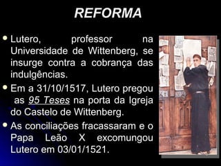 REFORMAREFORMA
 Lutero, professor naLutero, professor na
Universidade de Wittenberg, seUniversidade de Wittenberg, se
insurge contra a cobrança dasinsurge contra a cobrança das
indulgências.indulgências.
 Em a 31/10/1517, Lutero pregouEm a 31/10/1517, Lutero pregou
asas 95 Teses95 Teses na porta da Igrejana porta da Igreja
do Castelo de Wittenberg.do Castelo de Wittenberg.
 As conciliações fracassaram e oAs conciliações fracassaram e o
Papa Leão X excomungouPapa Leão X excomungou
Lutero em 03/01/1521.Lutero em 03/01/1521. 66
 