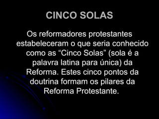 CINCO SOLASCINCO SOLAS
Os reformadores protestantesOs reformadores protestantes
estabeleceram o que seria conhecidoestabeleceram o que seria conhecido
como as “Cinco Solas” (sola é acomo as “Cinco Solas” (sola é a
palavra latina para única) dapalavra latina para única) da
Reforma. Estes cinco pontos daReforma. Estes cinco pontos da
doutrina formam os pilares dadoutrina formam os pilares da
Reforma Protestante.Reforma Protestante.
 