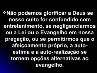 Não podemos glorificar a Deus seNão podemos glorificar a Deus se
nosso culto for confundido comnosso culto for confundido com
entretenimento, se negligenciarmosentretenimento, se negligenciarmos
ou a Lei ou o Evangelho em nossaou a Lei ou o Evangelho em nossa
pregação, ou se permitirmos que opregação, ou se permitirmos que o
afeiçoamento próprio, a auto-afeiçoamento próprio, a auto-
estima e a auto-realização seestima e a auto-realização se
tornem opções alternativas aotornem opções alternativas ao
evangelho.evangelho.
 
