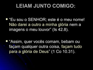 LEIAM JUNTO COMIGO:LEIAM JUNTO COMIGO:
 ““Eu sou o SENHOR; este é o meu nome!Eu sou o SENHOR; este é o meu nome!
Não darei a outro a minha glóriaNão darei a outro a minha glória nem anem a
imagens o meu louvor” (Is 42.8).imagens o meu louvor” (Is 42.8).
 ““Assim, quer vocês comam, bebam ouAssim, quer vocês comam, bebam ou
façam qualquer outra coisa,façam qualquer outra coisa, façam tudofaçam tudo
para a glória de Deuspara a glória de Deus” (1 Co 10.31).” (1 Co 10.31).
 