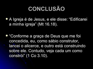 CONCLUSÃOCONCLUSÃO
 A Igreja é de Jesus, e ele disse: “EdificareiA Igreja é de Jesus, e ele disse: “Edificarei
a minha igreja” (Mt 16.18).a minha igreja” (Mt 16.18).
 ““Conforme a graça de Deus que me foiConforme a graça de Deus que me foi
concedida, eu, como sábio construtor,concedida, eu, como sábio construtor,
lancei o alicerce, e outro está construindolancei o alicerce, e outro está construindo
sobre ele. Contudo, veja cada um comosobre ele. Contudo, veja cada um como
constrói” (1 Co 3.10).constrói” (1 Co 3.10).
 
